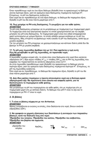ΕΡΩΤΗΣΕΙΣ ΧΗΜΕΙΑΣ Γ΄ ΓΥΜΝΑΣΙΟΥ
ΣΥΝΤΑΚΤΗΣ : ΒΑΤΣΙΟΣ Ξ. 4
Όταν προσθέτουμε νερό σε ένα όξινο διάλυμα (δηλαδή όταν το αραιώνουμε) το διάλυμα
γίνεται λιγότερο όξινο, γιατί σε ορισμένο όγκο διαλύματος περιέχονται λιγότερα H+
.
Επομένως, το pH του διαλύματος αυξάνεται.
Όσο νερό και αν προσθέσουμε σε ένα όξινο διάλυμα, το διάλυμα θα παραμείνει όξινο,
δηλαδή το pH του θα είναι πάντα μικρότερο από 7.
16. Πως μετράμε το PH ενός διαλύματος; Τι γνωρίζετε για τον κάθε τρόπο;
ΑΠΑΝΤΗΣΗ
Το pH ενός διαλύματος μπορούμε να το μετρήσουμε με πεχάμετρο ή με πεχαμετρικό χαρτί.
Το πεχάμετρο είναι ένα ηλεκτρονικό όργανο το οποίο χρησιμοποιείται για την ακριβή
μέτρηση του pH ενός διαλύματος. Το πεχαμετρικό χαρτί είναι ένα ειδικό απορροφητικό
χαρτί εμποτισμένο με μείγμα δεικτών, το οποίο αλλάζει χρώμα ανάλογα με το pH του
διαλύματος. Μας επιτρέπει να βρίσκουμε πολύ εύκολα το pH του διαλύματος, αλλά όχι με
μεγάλη ακρίβεια.
Για την μέτρηση του ΡΗ μπορούμε να χρησιμοποιήσουμε και κάποιον δείκτη αλλά δεν θα
βρούμε το ΡΗ με μεγάλη ακρίβεια.
17. Το pH μιας λεμονάδας βρέθηκε ίσο με 3,2. Πού οφείλεται η τιμή αυτή;
Πώς θα μεταβληθεί το pH της λεμονάδας, αν προστεθεί νερό;
ΑΠΑΝΤΗΣΗ
Η λεμονάδα περιέχει κιτρικό οξύ, το οποίο όταν είναι διαλυμένο στο νερό δίνει κατιόντα
υδρογόνου (Η+
). Άρα ισχύει πλήθος Η+
(aq) > πλήθος ΟΗ-
(aq) και το ΡΗ της λεμονάδας που
εκφράζει την περιεκτικότητα σε κατιόντα υδρογόνου είναι 3,2<7.
Αν στην λεμονάδα προσθέσουμε νερό (δηλαδή την αραιώσουμε) το διάλυμα γίνεται
λιγότερο όξινο, γιατί σε ορισμένο όγκο διαλύματος περιέχονται λιγότερα H+
. Επομένως, το
pH της λεμονάδας αυξάνεται.
Όσο νερό και αν προσθέσουμε, το διάλυμα θα παραμείνει όξινο, δηλαδή το pH του θα
είναι πάντα μικρότερο από 7.
18. Δύο ίδιες φιάλες περιέχουν η πρώτη απιονισμένο νερό και η δεύτερη αραιό
υδροχλωρικό οξύ. Να προτείνετε έναν εύκολο και ασφαλή τρόπο, για να
διαπιστώσετε το περιεχόμενο κάθε φιάλης.
ΑΠΑΝΤΗΣΗ
Θα μετρήσουμε το pH του περιεχομένου σε κάθε φιάλη, είτε με πεχάμετρο είτε με
πεχαμετρικό χαρτί είτε με κάποιον δείκτη. Το διάλυμα που pH<7 είναι το οξύ και το
περιεχόμενο με ΡΗ =7 είναι το νερό.
2. Οι βάσεις
1. Τι είναι οι βάσεις σύμφωνα με τον Arrhenius;
ΑΠΑΝΤΗΣΗ
Βάσεις ονομάζονται οι ενώσεις οι οποίες, όταν διαλύονται στο νερό, δίνουν ανιόντα
υδροξειδίου (ΟΗ-
).
2. Να γραφούν οι χημικές εξισώσεις των διαστάσεων ή ιοντισμών των παρακάτω
βάσεων, κατά την διάλυσή τους στο νερό:
Υδροξείδιο του νατρίου, Υδροξείδιο του καλίου, Υδροξείδιο του ασβεστίου,
Υδροξείδιο του βαρίου και αμμωνία.
ΑΠΑΝΤΗΣΗ
υδροξείδιο του
νατρίου
NaOH(s) Na+
(aq) + OH-
(aq)
 
