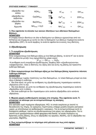 ΕΡΩΤΗΣΕΙΣ ΧΗΜΕΙΑΣ Γ΄ ΓΥΜΝΑΣΙΟΥ
ΣΥΝΤΑΚΤΗΣ : ΒΑΤΣΙΟΣ Ξ. 5
υδροξείδιο του
καλίου
ΚOH(s) Κ+
(aq) + OH-
(aq)
υδροξείδιο του
ασβεστίου
Ca(OH)2(s) Ca2+
(aq) + 2OH-
(aq)
υδροξείδιο του
βαρίου
Βa(OH)2(s) Ba2+
(aq) + 2OH-
(aq)
Αμμωνία NΗ3(aq) + Η2Ο → NΗ4
+
(aq) + OH-
(aq)
3. Που οφείλεται το σύνολο των κοινών ιδιοτήτων των υδατικών διαλυμάτων
βάσεων;
ΑΠΑΝΤΗΣΗ
Η ύπαρξη κοινών ιδιοτήτων σε όλα τα διαλύματα των βάσεων ερμηνεύτηκε από τον
Arrhenius και σύμφωνα με αυτόν σε όλα τα διαλύματα των βάσεων περιέχονται ανιόντα
υδροξειδίου (ΟΗ-
). Σε αυτά ακριβώς τα ανιόντα οφείλονται οι κοινές τους ιδιότητες.
3. Εξουδετέρωση
1. Τι ονομάζεται εξουδετέρωση
ΑΠΑΝΤΗΣΗ
Όταν αναμειγνύουμε ένα διάλυμα οξέος με ένα διάλυμα βάσης, τα ιόντα Η+
και τα ιόντα
ΟΗ-
συνδέονται μεταξύ τους σχηματίζοντας μόρια νερού:
Η+
(aq) + ΟΗ-
(aq) → H2O(l)
Η αντίδραση αυτή ονομάζεται εξουδετέρωση, ακριβώς διότι «εξουδετερώνονται»,
«εξαφανίζονται», τόσο οι ιδιότητες του οξέος όσο και αυτές της βάσης και προκύπτει
ουδέτερο διάλυμα.
2. Όταν αναμειγνύουμε ένα διάλυμα οξέος με ένα διάλυμα βάσης προκύπτει πάντοτε
ουδέτερο διάλυμα;
ΑΠΑΝΤΗΣΗ
Αν αναμείξουμε τυχαίες ποσότητες των δύο διαλυμάτων, το τελικό διάλυμα μπορεί να είναι
όξινο ή βασικό ή ουδέτερο.
• Θα είναι όξινο, αν μετά την αντίδραση της εξουδετέρωσης περισσέψουν κατιόντα
υδρογόνου από το οξύ.
• Θα είναι βασικό, αν μετά την αντίδραση της εξουδετέρωσης περισσέψουν ανιόντα
υδροξειδίου από τη βάση.
• Θα είναι ουδέτερο αν δεν περισσέψουν ούτε ανιόντα υδροξειδίου ούτε κατιόντα
υδρογόνου.
3. Μερικές φορές αισθανόμαστε καούρες στο στομάχι. Που οφείλεται αυτό; Τι
μπορούμε να κάνουμε για να αντιμετωπίσουμε τις καούρες;
ΑΠΑΝΤΗΣΗ
Στο γαστρικό υγρό περιέχεται υδροχλώριο, HCl, το οποίο εκκρίνεται με σκοπό τη
διευκόλυνση της πέψης. Σε ορισμένες περιπτώσεις υπάρχει μεγάλη έκκριση γαστρικού
υγρού, με αποτέλεσμα να αισθανόμαστε «καούρες». Για να αντιμετωπίσουμε αυτό το
δυσάρεστο αίσθημα, πρέπει να εξουδετερώσουμε ένα μέρος του υδροχλωρίου. Για το
σκοπό αυτό χρησιμοποιούμε ειδικά φαρμακευτικά δισκία, τα οποία περιέχουν ως
δραστικές ουσίες βάσεις, όπως το υδροξείδιο του αργιλίου, Al(OH)3, και το υδροξείδιο του
μαγνησίου, Mg(OH)2.
4. Πως αντιμετωπίζουμε το τσίμπημα από μέλισσα και πως από σφήκα;
ΑΠΑΝΤΗΣΗ
 