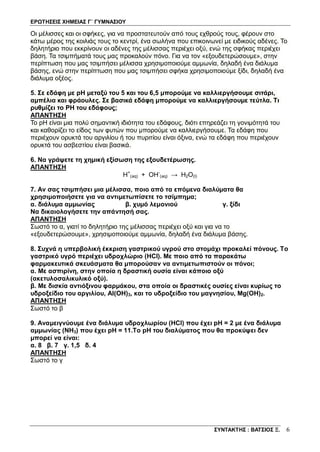 ΕΡΩΤΗΣΕΙΣ ΧΗΜΕΙΑΣ Γ΄ ΓΥΜΝΑΣΙΟΥ
ΣΥΝΤΑΚΤΗΣ : ΒΑΤΣΙΟΣ Ξ. 6
Oι μέλισσες και οι σφήκες, για να προστατευτούν από τους εχθρούς τους, φέρουν στο
κάτω μέρος της κοιλιάς τους το κεντρί, ένα σωλήνα που επικοινωνεί με ειδικούς αδένες. Το
δηλητήριο που εκκρίνουν οι αδένες της μέλισσας περιέχει οξύ, ενώ της σφήκας περιέχει
βάση. Τα τσιμπήματά τους μας προκαλούν πόνο. Για να τον «εξουδετερώσουμε», στην
περίπτωση που μας τσιμπήσει μέλισσα χρησιμοποιούμε αμμωνία, δηλαδή ένα διάλυμα
βάσης, ενώ στην περίπτωση που μας τσιμπήσει σφήκα χρησιμοποιούμε ξίδι, δηλαδή ένα
διάλυμα οξέος.
5. Σε εδάφη με pH μεταξύ του 5 και του 6,5 μπορούμε να καλλιεργήσουμε σιτάρι,
αμπέλια και φράουλες. Σε βασικά εδάφη μπορούμε να καλλιεργήσουμε τεύτλα. Τι
ρυθμίζει το ΡΗ του εδάφους;
ΑΠΑΝΤΗΣΗ
To pH είναι μια πολύ σημαντική ιδιότητα του εδάφους, διότι επηρεάζει τη γονιμότητά του
και καθορίζει το είδος των φυτών που μπορούμε να καλλιεργήσουμε. Τα εδάφη που
περιέχουν ορυκτά του αργιλίου ή του πυριτίου είναι όξινα, ενώ τα εδάφη που περιέχουν
ορυκτά του ασβεστίου είναι βασικά.
6. Να γράψετε τη χημική εξίσωση της εξουδετέρωσης.
ΑΠΑΝΤΗΣΗ
Η+
(aq) + ΟΗ-
(aq) → H2O(l)
7. Αν σας τσιμπήσει μια μέλισσα, ποιο από τα επόμενα διαλύματα θα
χρησιμοποιήσετε για να αντιμετωπίσετε το τσίμπημα;
α. διάλυμα αμμωνίας β. χυμό λεμονιού γ. ξίδι
Να δικαιολογήσετε την απάντησή σας.
ΑΠΑΝΤΗΣΗ
Σωστό το α, γιατί το δηλητήριο της μέλισσας περιέχει οξύ και για να το
«εξουδετερώσουμε», χρησιμοποιούμε αμμωνία, δηλαδή ένα διάλυμα βάσης.
8. Συχνά η υπερβολική έκκριση γαστρικού υγρού στο στομάχι προκαλεί πόνους. Το
γαστρικό υγρό περιέχει υδροχλώριο (HCl). Με ποιο από τα παρακάτω
φαρμακευτικά σκευάσματα θα μπορούσαν να αντιμετωπιστούν οι πόνοι;
α. Με ασπιρίνη, στην οποία η δραστική ουσία είναι κάποιο οξύ
(ακετυλοσαλικυλικό οξύ).
β. Με δισκία αντιόξινου φαρμάκου, στα οποία οι δραστικές ουσίες είναι κυρίως το
υδροξείδιο του αργιλίου, Al(OH)3, και το υδροξείδιο του μαγνησίου, Mg(OH)2.
ΑΠΑΝΤΗΣΗ
Σωστό το β
9. Αναμειγνύουμε ένα διάλυμα υδροχλωρίου (HCl) που έχει pH = 2 με ένα διάλυμα
αμμωνίας (ΝΗ3) που έχει pH = 11.Tο pH του διαλύματος που θα προκύψει δεν
μπορεί να είναι:
α. 8 β. 7 γ. 1,5 δ. 4
ΑΠΑΝΤΗΣΗ
Σωστό το γ
 