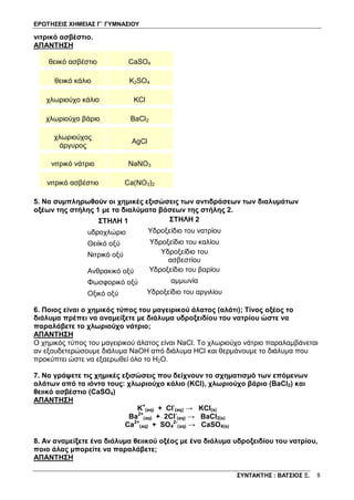 ΕΡΩΤΗΣΕΙΣ ΧΗΜΕΙΑΣ Γ΄ ΓΥΜΝΑΣΙΟΥ
ΣΥΝΤΑΚΤΗΣ : ΒΑΤΣΙΟΣ Ξ. 8
νιτρικό ασβέστιο.
ΑΠΑΝΤΗΣΗ
θειικό ασβέστιο CaSO4
θειικό κάλιο K2SO4
χλωριούχο κάλιο KCl
χλωριούχο βάριο BaCl2
χλωριούχος
άργυρος
AgCl
νιτρικό νάτριο NaNO3
νιτρικό ασβέστιο Ca(NO3)2
5. Να συμπληρωθούν οι χημικές εξισώσεις των αντιδράσεων των διαλυμάτων
οξέων της στήλης 1 με τα διαλύματα βάσεων της στήλης 2.
ΣΤΗΛΗ 1 ΣΤΗΛΗ 2
υδροχλώριο Υδροξείδιο του νατρίου
Θειϊκό οξύ Υδροξείδιο του καλίου
Νιτρικό οξύ Υδροξείδιο του
ασβεστίου
Ανθρακικό οξύ Υδροξείδιο του βαρίου
Φωσφορικό οξύ αμμωνία
Οξικό οξύ Υδροξείδιο του αργιλίου
6. Ποιος είναι ο χημικός τύπος του μαγειρικού άλατος (αλάτι); Τίνος οξέος το
διάλυμα πρέπει να αναμείξετε με διάλυμα υδροξειδίου του νατρίου ώστε να
παραλάβετε το χλωριούχο νάτριο;
ΑΠΑΝΤΗΣΗ
Ο χημικός τύπος του μαγειρικού άλατος είναι NaCl. Tο χλωριούχο νάτριο παραλαμβάνεται
αν εξουδετερώσουμε διάλυμα NaOH από διάλυμα HCl και θερμάνουμε το διάλυμα που
προκύπτει ώστε να εξαερωθεί όλο το H2O.
7. Να γράψετε τις χημικές εξισώσεις που δείχνουν το σχηματισμό των επόμενων
αλάτων από τα ιόντα τους: χλωριούχο κάλιο (KCl), χλωριούχο βάριο (BaCl2) και
θειικό ασβέστιο (CaSO4)
ΑΠΑΝΤΗΣΗ
K+
(aq) + Cl-
(aq) → KCl(s)
Ba2+
(aq) + 2Cl-
(aq) → BaCl2(s)
Ca2+
(aq) + SO4
2-
(aq) → CaSO4(s)
8. Αν αναμείξετε ένα διάλυμα θειικού οξέος με ένα διάλυμα υδροξειδίου του νατρίου,
ποιο άλας μπορείτε να παραλάβετε;
ΑΠΑΝΤΗΣΗ
 