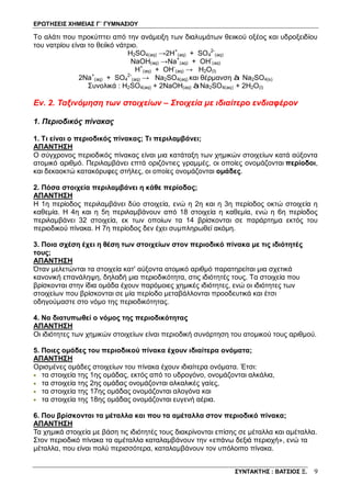 ΕΡΩΤΗΣΕΙΣ ΧΗΜΕΙΑΣ Γ΄ ΓΥΜΝΑΣΙΟΥ
ΣΥΝΤΑΚΤΗΣ : ΒΑΤΣΙΟΣ Ξ. 9
Το αλάτι που προκύπτει από την ανάμειξη των διαλυμάτων θειικού οξέος και υδροξειδίου
του νατρίου είναι το θειϊκό νάτριο.
H2SO4(aq) →2H+
(aq) + SO4
2-
(aq)
NaOH(aq) →Na+
(aq) + OH-
(aq)
H+
(aq) + OH-
(aq) → H2O(l)
2Na+
(aq) + SO4
2-
(aq) → Na2SO4(aq) και θέρμανση à Na2SO4(s)
Συνολικά : H2SO4(aq) + 2NaOH(aq) àNa2SO4(aq) + 2H2O(l)
Εν. 2. Ταξινόμηση των στοιχείων – Στοιχεία με ιδιαίτερο ενδιαφέρον
1. Περιοδικός πίνακας
1. Τι είναι ο περιοδικός πίνακας; Τι περιλαμβάνει;
ΑΠΑΝΤΗΣΗ
Ο σύγχρονος περιοδικός πίνακας είναι μια κατάταξη των χημικών στοιχείων κατά αύξοντα
ατομικό αριθμό. Περιλαμβάνει επτά οριζόντιες γραμμές, οι οποίες ονομάζονται περίοδοι,
και δεκαοκτώ κατακόρυφες στήλες, οι οποίες ονομάζονται ομάδες.
2. Πόσα στοιχεία περιλαμβάνει η κάθε περίοδος;
ΑΠΑΝΤΗΣΗ
Η 1η περίοδος περιλαμβάνει δύο στοιχεία, ενώ η 2η και η 3η περίοδος οκτώ στοιχεία η
καθεμία. Η 4η και η 5η περιλαμβάνουν από 18 στοιχεία η καθεμία, ενώ η 6η περίοδος
περιλαμβάνει 32 στοιχεία, εκ των οποίων τα 14 βρίσκονται σε παράρτημα εκτός του
περιοδικού πίνακα. Η 7η περίοδος δεν έχει συμπληρωθεί ακόμη.
3. Ποια σχέση έχει η θέση των στοιχείων στον περιοδικό πίνακα με τις ιδιότητές
τους;
ΑΠΑΝΤΗΣΗ
Όταν μελετώνται τα στοιχεία κατ' αύξοντα ατομικό αριθμό παρατηρείται μια σχετικά
κανονική επανάληψη, δηλαδή μια περιοδικότητα, στις ιδιότητές τους. Τα στοιχεία που
βρίσκονται στην ίδια ομάδα έχουν παρόμοιες χημικές ιδιότητες, ενώ οι ιδιότητες των
στοιχείων που βρίσκονται σε μία περίοδο μεταβάλλονται προοδευτικά και έτσι
οδηγούμαστε στο νόμο της περιοδικότητας.
4. Να διατυπωθεί ο νόμος της περιοδικότητας
ΑΠΑΝΤΗΣΗ
Οι ιδιότητες των χημικών στοιχείων είναι περιοδική συνάρτηση του ατομικού τους αριθμού.
5. Ποιες ομάδες του περιοδικού πίνακα έχουν ιδιαίτερα ονόματα;
ΑΠΑΝΤΗΣΗ
Ορισμένες ομάδες στοιχείων του πίνακα έχουν ιδιαίτερα ονόματα. Έτσι:
• τα στοιχεία της 1ης ομάδας, εκτός από το υδρογόνο, ονομάζονται αλκάλια,
• τα στοιχεία της 2ης ομάδας ονομάζονται αλκαλικές γαίες,
• τα στοιχεία της 17ης ομάδας ονομάζονται αλογόνα και
• τα στοιχεία της 18ης ομάδας ονομάζονται ευγενή αέρια.
6. Που βρίσκονται τα μέταλλα και που τα αμέταλλα στον περιοδικό πίνακα;
ΑΠΑΝΤΗΣΗ
Τα χημικά στοιχεία με βάση τις ιδιότητές τους διακρίνονται επίσης σε μέταλλα και αμέταλλα.
Στον περιοδικό πίνακα τα αμέταλλα καταλαμβάνουν την «επάνω δεξιά περιοχή», ενώ τα
μέταλλα, που είναι πολύ περισσότερα, καταλαμβάνουν τον υπόλοιπο πίνακα.
 