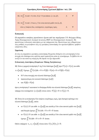 lisari.blogspot.com
Ερωτήσεις Κατανόησης Σχολικού βιβλίου / σελ. 236
Εισαγωγή
Οι παραπάνω ασκήσεις προκύπτουν άμεσα από την παράγραφο 3.6. Θεώρημα Μέσης
Τιμής Ολοκληρωτικού Λογισμού (ή αλλιώς ΘΜΤ του Ολοκληρωτικού Λογισμού). Θα
προτείνουμε ενδεικτικές απαντήσεις με την υπάρχουσα ύλη. Προτείνουμε και ενθαρρύνουμε
τους μαθητές να μελετήσουν όλες τις ερωτήσεις κατανόησης του σχολικού βιβλίου, κρύβουν
εξαιρετικές ιδέες.
Σημείωση
Σε όλες τις παραπάνω ερωτήσεις κατανόησης θεωρείται δεδομένο ότι η συνάρτηση f είναι
συνεχής στο διάστημα που ορίζεται αφού εμφανίζεται μέσα σε ολοκλήρωμα. Το βιβλίο δεν το
τονίζει αν και κατά τη γνώμη μας θα έπρεπε να είχε σημειωθεί.
Ενδεικτικές Απαντήσεις (Επιμέλεια: Μάκης Χατζόπουλος)
12. Έστω η αρχική συνάρτηση F της f στο διάστημα  α,β άρα    F x f x  για κάθε
 x α,β . Έχουμε,          
β
α
f x dx 0 F β F α 0 F β F α     
 Η F είναι συνεχής στο κλειστό διάστημα  α,β
 παραγωγίσιμη στο ανοικτό διάστημα  α,β
 και    F β F α
άρα η συνάρτηση F ικανοποιεί το θεώρημα Rolle στο κλειστό διάστημα  α,β επομένως
υπάρχει ένα τουλάχιστον  ξ α,β τέτοιο ώστε:    F ξ 0 f ξ 0    .
13. Έστω ότι η συνάρτηση f δεν παίρνει ετερόσημες τιμές, άρα διατηρεί πρόσημο στο
κλειστό διάστημα  α,β , οπότε
 αν  f x 0 για κάθε  x α,β και επειδή η f δεν είναι παντού μηδέν στο  α,β
από θεωρία έχουμε
β
α
f (x)dx 0 0 0   άτοπο.
 αν  f x 0 για κάθε  x α,β και επειδή η f δεν είναι παντού μηδέν στο  α,β
έχουμε
β
α
f(x)dx 0 0 0   άτοπο.
Οπότε υπάρχουν  1 2x ,x α,β τέτοια ώστε    1 2f x f x 0 .
 