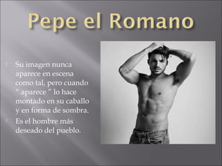 



Su imagen nunca
aparece en escena
como tal, pero cuando
“ aparece ” lo hace
montado en su caballo
y en forma de sombra.
Es el hombre más
deseado del pueblo.

 