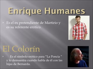 

Es el ex pretendiente de Martirio y
es su referente erótico.

El Colorín


Es el símbolo erótico para “La Poncia ”
y lo demuestra cuando habla de él con las
hijas de Bernarda.

 