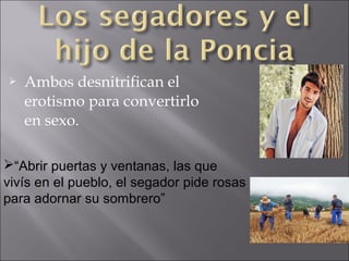 

Ambos desnitrifican el
erotismo para convertirlo
en sexo.

“Abrir puertas y ventanas, las que
vivís en el pueblo, el segador pide rosas
para adornar su sombrero”

 