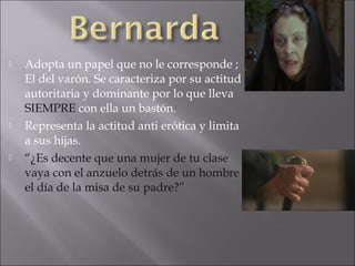 





Adopta un papel que no le corresponde ;
El del varón. Se caracteriza por su actitud
autoritaria y dominante por lo que lleva
SIEMPRE con ella un bastón.
Representa la actitud anti erótica y limita
a sus hijas.
“¿Es decente que una mujer de tu clase
vaya con el anzuelo detrás de un hombre
el día de la misa de su padre?”

 