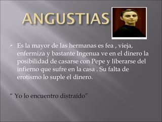 

Es la mayor de las hermanas es fea , vieja,
enfermiza y bastante Ingenua ve en el dinero la
posibilidad de casarse con Pepe y liberarse del
infierno que sufre en la casa . Su falta de
erotismo lo suple el dinero.

“ Yo lo encuentro distraído”

 