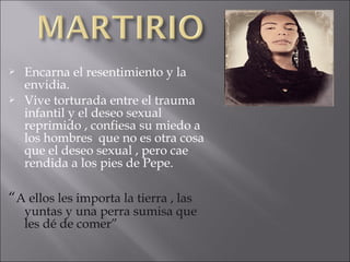 


Encarna el resentimiento y la
envidia.
Vive torturada entre el trauma
infantil y el deseo sexual
reprimido , confiesa su miedo a
los hombres que no es otra cosa
que el deseo sexual , pero cae
rendida a los pies de Pepe.

“A ellos les importa la tierra , las

yuntas y una perra sumisa que
les dé de comer”

 