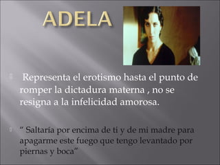 

Representa el erotismo hasta el punto de
romper la dictadura materna , no se
resigna a la infelicidad amorosa.



“ Saltaría por encima de ti y de mi madre para
apagarme este fuego que tengo levantado por
piernas y boca”

 