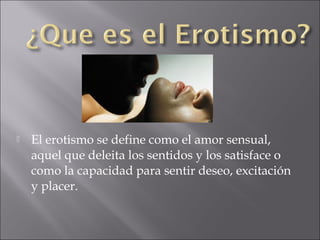 

El erotismo se define como el amor sensual,
aquel que deleita los sentidos y los satisface o
como la capacidad para sentir deseo, excitación
y placer.

 