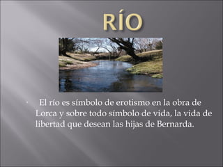

El río es símbolo de erotismo en la obra de
Lorca y sobre todo símbolo de vida, la vida de
libertad que desean las hijas de Bernarda.

 