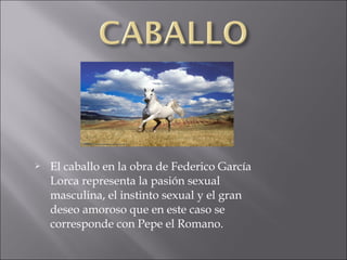 

El caballo en la obra de Federico García
Lorca representa la pasión sexual
masculina, el instinto sexual y el gran
deseo amoroso que en este caso se
corresponde con Pepe el Romano.

 