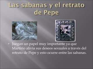 

Juegan un papel muy importante ya que
Martirio alivia sus deseos sexuales a través del
retrato de Pepe y esto ocurre entre las sabanas.

 