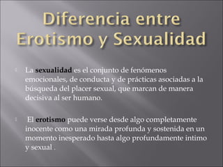 

La sexualidad es el conjunto de fenómenos
emocionales, de conducta y de prácticas asociadas a la
búsqueda del placer sexual, que marcan de manera
decisiva al ser humano.



El erotismo puede verse desde algo completamente
inocente como una mirada profunda y sostenida en un
momento inesperado hasta algo profundamente intimo
y sexual .

 
