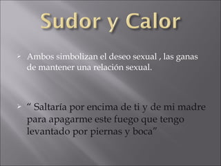 



Ambos simbolizan el deseo sexual , las ganas
de mantener una relación sexual.

“ Saltaría por encima de ti y de mi madre
para apagarme este fuego que tengo
levantado por piernas y boca”

 