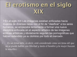 En el siglo XIX Las imágenes estaban enfocadas hacía
mujeres de diversas razas con el fin de “clasificar” a los seres
humanos, se empezaba lentamente a formar una nueva
disciplina enfocada en el aspecto artístico de las imágenes
eróticas artísticas y obviamente seguían las pornográficas que
habían extendido ya su dominio por todo el mercado .


Es un tema tabú, es decir, está considerado como un tema del que
no se puede hablar con libertad y tanto el hombre y la mujer buscan
la sencillez.

 