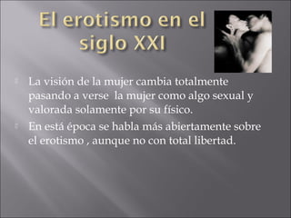 



La visión de la mujer cambia totalmente
pasando a verse la mujer como algo sexual y
valorada solamente por su físico.
En está época se habla más abiertamente sobre
el erotismo , aunque no con total libertad.

 
