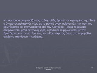 2ο Δημοτικό Σχολείο Ξάνθης Συρόπουλος
Ματθαίος
11
• Η Αρετούσα αναγνωρίζοντας το δαχτυλίδι, θρηνεί τον αγαπημένο της. Τότε
ο άγνωστος μελαχρινός νέος, με το μαγικό υγρό, παίρνει πάλι την όψη του
Ερωτόκριτου και αναγνωρίζεται από την Αρετούσα. Τελικά το ζευγάρι
στεφανώνεται μέσα σε γενική χαρά, ο βασιλιάς συμφιλιώνεται με τον
Ερωτόκριτο και τον πατέρα του, και ο Ερωτόκριτος, όπως στα παραμύθια,
ανεβαίνει στο θρόνο της Αθήνας.
 