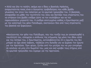 2ο Δημοτικό Σχολείο Ξάνθης Συρόπουλος
Ματθαίος
4
• Αλλά και όλο το παλάτι, ακόμη και ο ίδιος ο βασιλιάς Ηράκλης,
αναρωτιούνται ποιος είναι ο άγνωστος τροβαδούρος που κάθε βράδυ
γλυκαίνει τον ύπνο του παλατιού με τα ερωτικά τραγούδια του. Ο βασιλιάς,
αποφασίζει να μάθει την ταυτότητα του νέου και διατάζει τους στρατιώτες του
να στήσουν ένα βράδυ ενέδρα ώστε να τον συλλάβουν και να τον
παρουσιάσουν μπροστά του. Η ενέδρα αποτυγχάνει καθώς ο Ερωτόκριτος μαζί
με τον καλύτερό του φίλο Πολύδωρο, σκοτώνουν δύο από τους στρατιώτες
του βασιλιά και ξεφεύγουν.
•Ακούγοντας τον φίλο του Πολύδωρο, που του τονίζει πως αν αποκαλυφθεί η
ταυτότητά του, ελλοχεύει ο κίνδυνος της ατίμωσης όχι μόνο του ιδίου αλλά
και του πατέρα του, ο Ερωτόκριτος, καταλαβαίνοντας ότι ο έρωτάς του δεν
μπορεί να έχει αίσια έκβαση, ταξιδεύει στη Χαλκίδα για να ξεχάσει τον έρωτα
για την Αρετούσα. Πριν φύγει, ζητάει από την μητέρα του να μην επιτρέψει
σε κανέναν να μπει στο δωμάτιό του, μιας και εκεί κρύβει τους στίχους από
τα ερωτικά τραγούδια που έγραψε για την Αρετούσα.
 