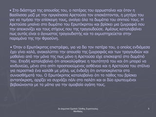 2ο Δημοτικό Σχολείο Ξάνθης Συρόπουλος
Ματθαίος
5
• Στο διάστημα της απουσίας του, ο πατέρας του αρρωσταίνει και όταν η
Βασίλισσα μαζί με την πριγκίπισσα Αρετούσα τον επισκέπτονται, η μητέρα του
για να τιμήσει την επίσκεψη τους, ανοίγει όλα τα δωμάτια του σπιτιού τους. Η
Αρετούσα μπαίνει στο δωμάτιο του Ερωτόκριτου και βρίσκει μια ζωγραφιά που
την απεικονίζει και τους στίχους που της τραγουδούσε. Αμέσως καταλαβαίνει
πως αυτός είναι ο άγνωστος τραγουδιστής και το εκμυστηρεύεται στην
παραμάνα της την Φροσύνη.
• Όταν ο Ερωτόκριτος επιστρέφει, για να δει τον πατέρα του, ο οποίος ενδιάμεσα
έχει γίνει καλά, ανακαλύπτει την απουσία της ζωγραφιάς και των τραγουδιών και
μαθαίνει από την μάνα της πως μόνο η Αρετούσα είχε επισκεφτεί στο δωμάτιό
του. Επειδή καταλαβαίνει ότι αποκαλύφθηκε η ταυτότητά του και ότι μπορεί να
κινδυνεύει, μένει στο σπίτι προσποιούμενος ασθένεια και η Αρετούσα του στέλνει
για περαστικά ένα καλάθι με μήλα, ως ένδειξη ότι ανταποκρίνεται στα
συναισθήματά του. Ο Ερωτόκριτος καταλαβαίνει ότι το πάθος του βρίσκει
ανταπόκριση, αρχίζει να συχνάζει πάλι στο παλάτι και οι δύο ερωτευμένοι
βεβαιώνονται με τα μάτια για την αμοιβαία αγάπη τους.
 