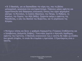 2ο Δημοτικό Σχολείο Ξάνθης Συρόπουλος
Ματθαίος
6
• Β. Ο Βασιλιάς, για να διασκεδάσει την κόρη του, που τη βλέπει
μελαγχολική, οργανώνει ένα κονταροκτύπημα. Παίρνουν μέρος αφέντες και
αρχοντόπουλα από διάφορους ελληνικούς τόπους που είχαν φημισμένα
κάστρα: τη Μυτιλήνη, το Ανάπλι (Ναύπλιο), την Πάτρα, τη Μεθώνη, τη
Κορώνη, την Έγριπο, την Αξιά (Νάξο). Έρχονται ακόμη ο αφέντης της
Μακεδονίας, ο γιός του Βασιλιά του Βυζαντίου, και το ρηγόπουλο της
Κύπρου.
• Μετέχουν επίσης και ξένοι: ο φοβερός Καραμανίτης (Τούρκος) Σπιθόλιοντας και
ο Σκλαβούνος (Δαλματός Σλάβος). Τελευταίος έρχεται ο Κρητικός Χαρίδημος,
αφέντης της Γορτύνης. Ο Βασιλιάς ανακοινώνει πως ο νικητής θα λάβει ως έπαθλο
ένα χρυσό στεφάνι, το οποίο θα ετοιμάσει η Αρετούσα. Ο Ερωτόκριτος είναι ο
νικητής.
 