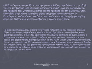 2ο Δημοτικό Σχολείο Ξάνθης Συρόπουλος
Ματθαίος
9
• Ο Ερωτόκριτος αποφασίζει να επιστρέψει στην Αθήνα, παραβαίνοντας την εξορία
του. Με την βοήθεια μιας μάγισσας, αποκτά ένα μαγικό υγρό που αλείφοντας το
στο πρόσωπό του, γίνεται αγνώριστος και στο πρόσωπο και στη φωνή του. Έτσι,
επιστρέφει στην Αθήνα και παίρνει μέρος στις μάχες που ακολουθούν. Ο
Ερωτόκριτος αποδεικνύεται σπουδαίος πολεμιστής και αποκτάει γρήγορα μεγάλη
φήμη στο Παλάτι, ενώ γίνεται ο φόβος και ο τρόμος των εχθρών.
•Ο ίδιος ο βασιλιάς μάλιστα, αναζητά τον άγνωστο πολεμιστή και του προσφέρει σπουδαία
δώρα, τα οποία όμως ο Ερωτόκριτος αρνείται. Σε μια μάχη μάλιστα, που ο βασιλιάς και ο
σωματοφύλακας του, ο φίλος του Ερωτόκριτου Πολύδωρος, βρίσκονται σε δύσκολη θέση, ο
Ερωτόκριτος κατανικάει τους εχθρούς, σώζοντας και τον στρατό και τον φίλο του και τον
βασιλιά από βέβαιο θάνατο. Εξασφαλίζει ακόμη και την τελική νίκη σε μία μονομαχία που γίνεται,
έπειτα από συμφωνία των δύο αντιπάλων, ανάμεσα στον Ερωτόκριτο και τον ανιψιό του βασιλιά
των Βλάχων Άριστο, που έχει φτάσει από τη Φραγκιά (τη λατινική Δύση). Ο Άριστος σκοτώνεται
στην μονομαχία και οι Βλάχοι με μια επιβλητική νεκρική πομπή παίρνουν μαζί τους το σώμα του
και αποχωρούν από την Αθήνα.
 