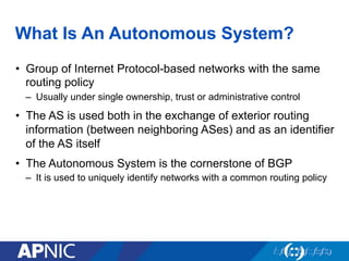 What Is An Autonomous System?
• Group of Internet Protocol-based networks with the same
routing policy
– Usually under single ownership, trust or administrative control
• The AS is used both in the exchange of exterior routing
information (between neighboring ASes) and as an identifier
of the AS itself
• The Autonomous System is the cornerstone of BGP
– It is used to uniquely identify networks with a common routing policy
 