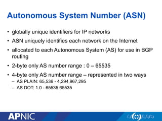Autonomous System Number (ASN)
• globally unique identifiers for IP networks
• ASN uniquely identifies each network on the Internet
• allocated to each Autonomous System (AS) for use in BGP
routing
• 2-byte only AS number range : 0 – 65535
• 4-byte only AS number range – represented in two ways
– AS PLAIN: 65,536 - 4,294,967,295
– AS DOT: 1.0 - 65535.65535
 