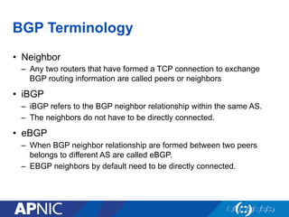 BGP Terminology
• Neighbor
– Any two routers that have formed a TCP connection to exchange
BGP routing information are called peers or neighbors
• iBGP
– iBGP refers to the BGP neighbor relationship within the same AS.
– The neighbors do not have to be directly connected.
• eBGP
– When BGP neighbor relationship are formed between two peers
belongs to different AS are called eBGP.
– EBGP neighbors by default need to be directly connected.
 