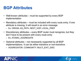 BGP Attributes
• Well-known attributes – must be supported by every BGP
implementation
• Mandatory attributes – must be included with every route entry. If one
attribute is missing, it will result in an error message
– Ex: ORIGIN, AS_PATH, NEXT_HOP, LOCAL_PREF
• Discretionary attributes – every BGP router must recognize, but they
don’t have to be present with every route entry
– Ex. ATOMIC_AGGREGATE
• Optional attributes – not necessarily supported by all BGP
implementations. It can be either transitive or non-transitive.
– AGGREGATOR, COMMUNITY, MULTI_EXIT_DISC
 