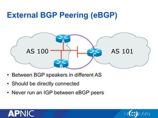 External BGP Peering (eBGP)
• Between BGP speakers in different AS
• Should be directly connected
• Never run an IGP between eBGP peers
AS 100 AS 101
C
A
B
 