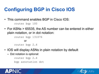 Configuring BGP in Cisco IOS
• This command enables BGP in Cisco IOS:
router bgp 100
• For ASNs > 65535, the AS number can be entered in either
plain notation, or in dot notation:
router bgp 131076
or
router bgp 2.4
• IOS will display ASNs in plain notation by default
– Dot notation is optional:
router bgp 2.4
bgp asnotation dot
 