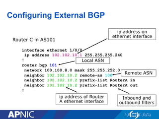 Configuring External BGP
Router C in AS101
interface ethernet 1/0/0
ip address 102.102.10.1 255.255.255.240
!
router bgp 101
network 100.100.8.0 mask 255.255.252.0
neighbor 102.102.10.2 remote-as 100
neighbor 102.102.10.2 prefix-list RouterA in
neighbor 102.102.10.2 prefix-list RouterA out
!
ip address on
ethernet interface
ip address of Router
A ethernet interface
Local ASN
Remote ASN
Inbound and
outbound filters
 