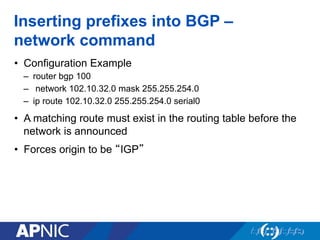Inserting prefixes into BGP –
network command
• Configuration Example
– router bgp 100
– network 102.10.32.0 mask 255.255.254.0
– ip route 102.10.32.0 255.255.254.0 serial0
• A matching route must exist in the routing table before the
network is announced
• Forces origin to be “IGP”
 