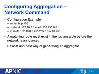 Configuring Aggregation –
Network Command
• Configuration Example
– router bgp 100
– network 102.10.0.0 mask 255.255.0.0
– ip route 102.10.0.0 255.255.0.0 null0 250
• A matching route must exist in the routing table before the
network is announced
• Easiest and best way of generating an aggregate
 