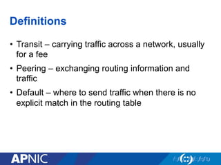 Definitions
• Transit – carrying traffic across a network, usually
for a fee
• Peering – exchanging routing information and
traffic
• Default – where to send traffic when there is no
explicit match in the routing table
 