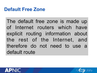 Default Free Zone
The default free zone is made up
of Internet routers which have
explicit routing information about
the rest of the Internet, and
therefore do not need to use a
default route
 