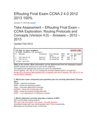 ERouting Final Exam CCNA 2 4.0 2012
2013 100%
January 17, 2012 By HeiseR


Take Assessment – ERouting Final Exam –
CCNA Exploration: Routing Protocols and
Concepts (Version 4.0) – Answers – 2012 –
2013
Update Feb 2012
1.




Refer to the exhibit. What information can be determined from the displayed output?
EIGRP packets are waiting to be sent to the neighbors.
The adjacencies between the routers are yet to be established.
The IP address 192.168.10.10 is configured at serial interface S0/0/1 of router R2.
Router R2 is receiving hello packets from a neighbor with the IP address 192.168.10.10 via
the R2 S0/0/1 interface.

2. Which two router component and operation pair are correctly described? (Choose
two.)
DRAM – loads the bootstrap
RAM – stores the operating system
Flash – executes diagnostics at bootup
NVRAM – stores the configuration file
ROM – stores the backup configuration file
POST – runs diagnostics on hardware modules

3. Which statement correctly describes a feature of RIP?
RIP is a link-state routing protocol.
RIP uses only one metric—hop count— for path selection.
Advertised routes with hop counts greater than 10 are unreachable.
Messages are broadcast every 10 seconds.
 