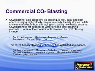 Commercial CO 2  Blasting CO2 blasting, also called dry ice blasting, is fast, easy and cost effective, using high velocity, environmentally friendly dry ice pellets to clean surfaces without damaging or creating new waste streams.  CO2 blasting is far superior to water or soda blast cleaning methods.  Some of the contaminants removed by CO2 blasting include: Soot  .  Adhesives  .  Resins and Polymers  . Grease  Petroleum  .  Tar and Slag  .  Oil This revolutionary stripping technology has unlimited applications.  Printing equipment  .  Masonry  .  Vehicles  .  Engine components  Conveyor systems  .  Valves and gears  .  Restaurant equipment  Rust and paint removal 