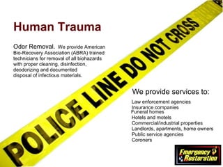 Human Trauma Odor Removal.   We provide American  Bio-Recovery Association (ABRA) trained  technicians for removal of all biohazards  with proper cleaning, disinfection,  deodorizing and documented  disposal of infectious materials.   We provide services to:     Law enforcement agencies   Insurance companies    Funeral homes   Hotels and motels   Commercial/industrial properties   Landlords, apartments, home owners   Public service agencies   Coroners 