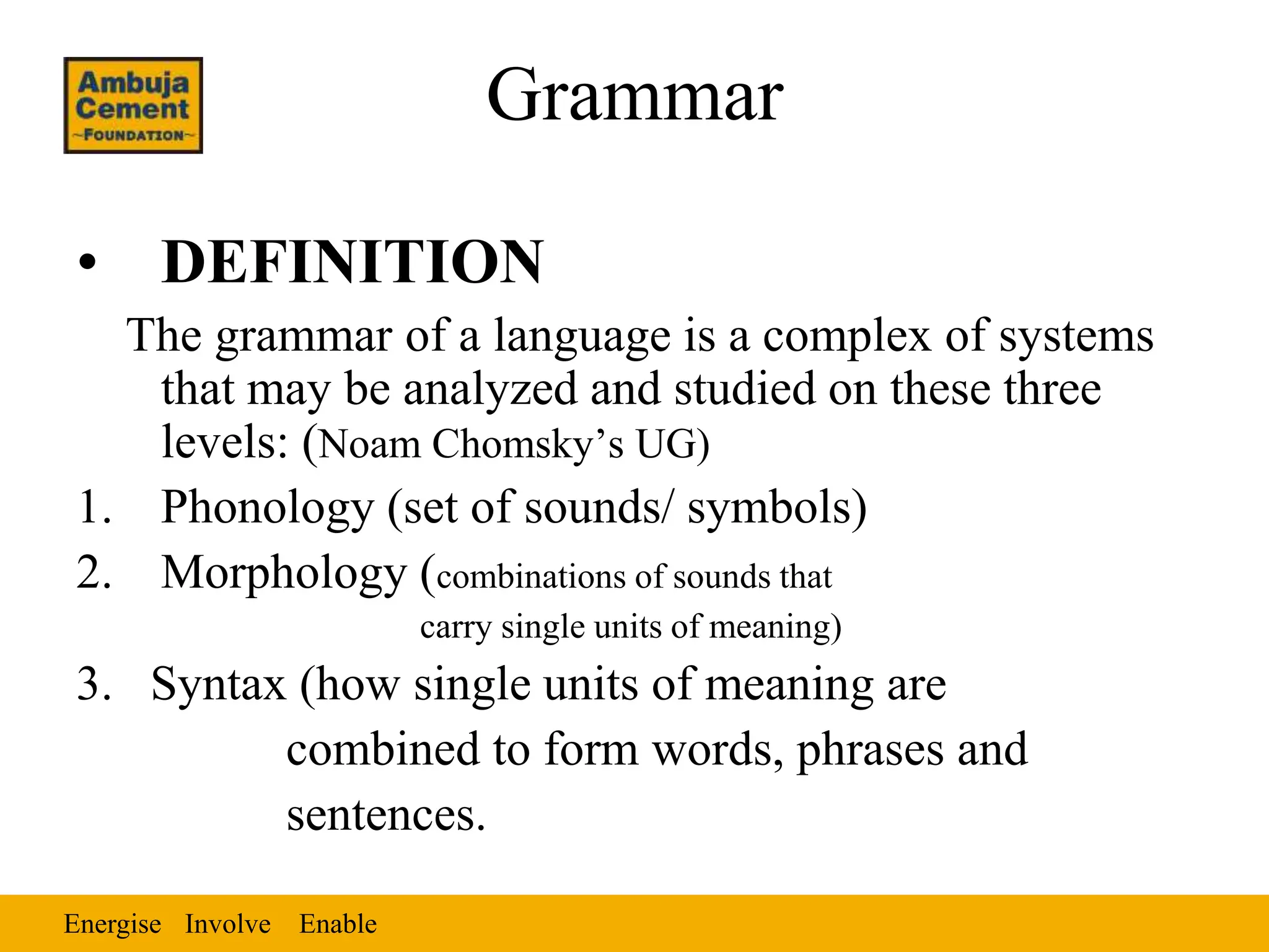 Energise Enable
Involve
Grammar
• DEFINITION
The grammar of a language is a complex of systems
that may be analyzed and studied on these three
levels: (Noam Chomsky’s UG)
1. Phonology (set of sounds/ symbols)
2. Morphology (combinations of sounds that
carry single units of meaning)
3. Syntax (how single units of meaning are
combined to form words, phrases and
sentences.
 