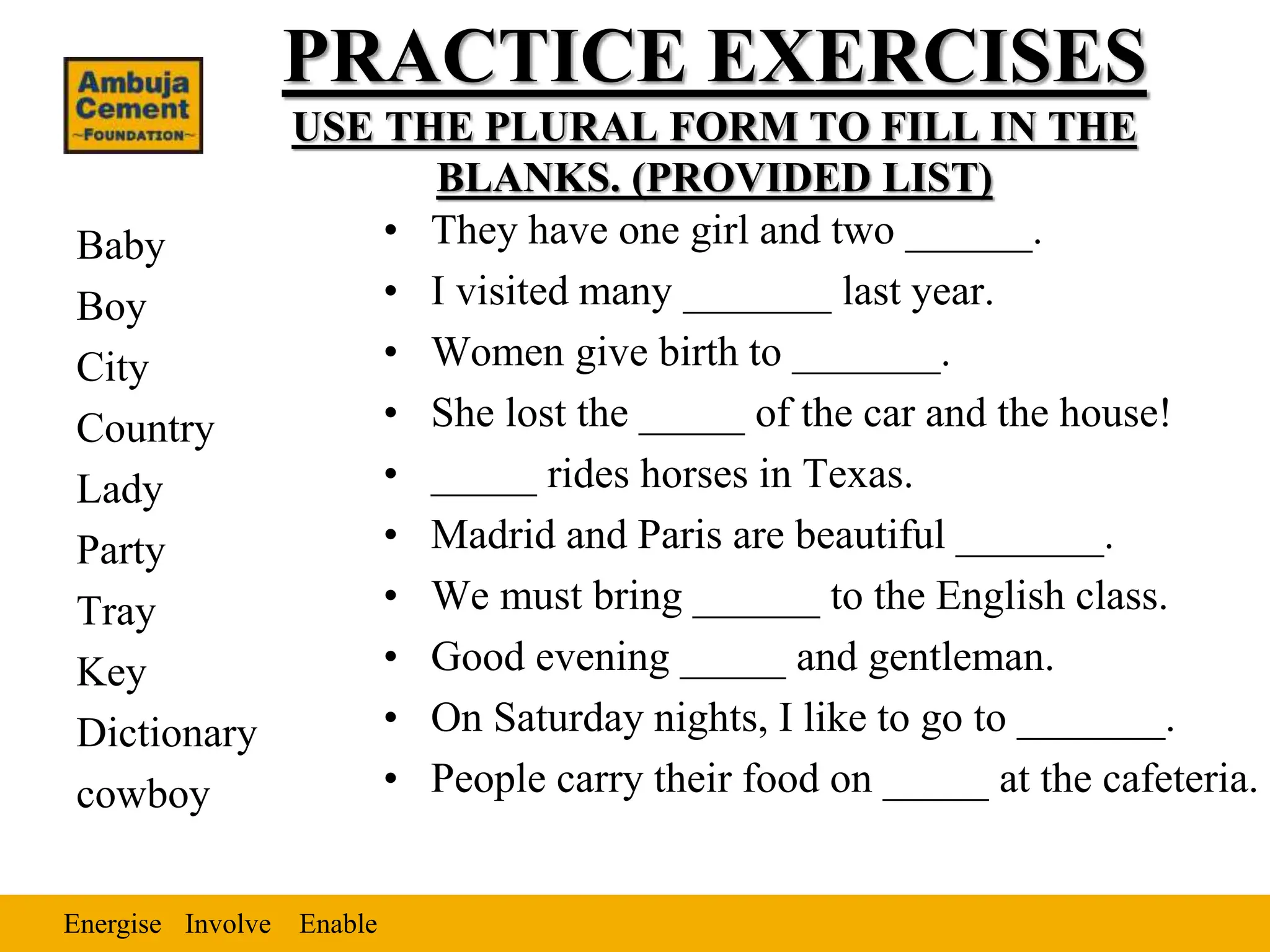 Energise Enable
Involve
PRACTICE EXERCISES
USE THE PLURAL FORM TO FILL IN THE
BLANKS. (PROVIDED LIST)
Baby
Boy
City
Country
Lady
Party
Tray
Key
Dictionary
cowboy
• They have one girl and two ______.
• I visited many _______ last year.
• Women give birth to _______.
• She lost the _____ of the car and the house!
• _____ rides horses in Texas.
• Madrid and Paris are beautiful _______.
• We must bring ______ to the English class.
• Good evening _____ and gentleman.
• On Saturday nights, I like to go to _______.
• People carry their food on _____ at the cafeteria.
 