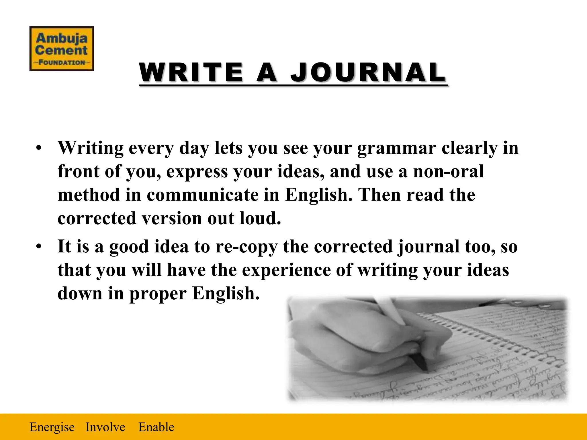 Energise Enable
Involve
WRITE A JOURNAL
• Writing every day lets you see your grammar clearly in
front of you, express your ideas, and use a non-oral
method in communicate in English. Then read the
corrected version out loud.
• It is a good idea to re-copy the corrected journal too, so
that you will have the experience of writing your ideas
down in proper English.
 