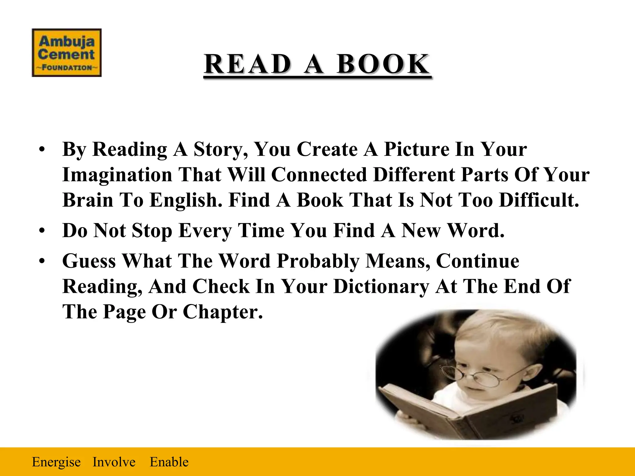 Energise Enable
Involve
READ A BOOK
• By Reading A Story, You Create A Picture In Your
Imagination That Will Connected Different Parts Of Your
Brain To English. Find A Book That Is Not Too Difficult.
• Do Not Stop Every Time You Find A New Word.
• Guess What The Word Probably Means, Continue
Reading, And Check In Your Dictionary At The End Of
The Page Or Chapter.
 