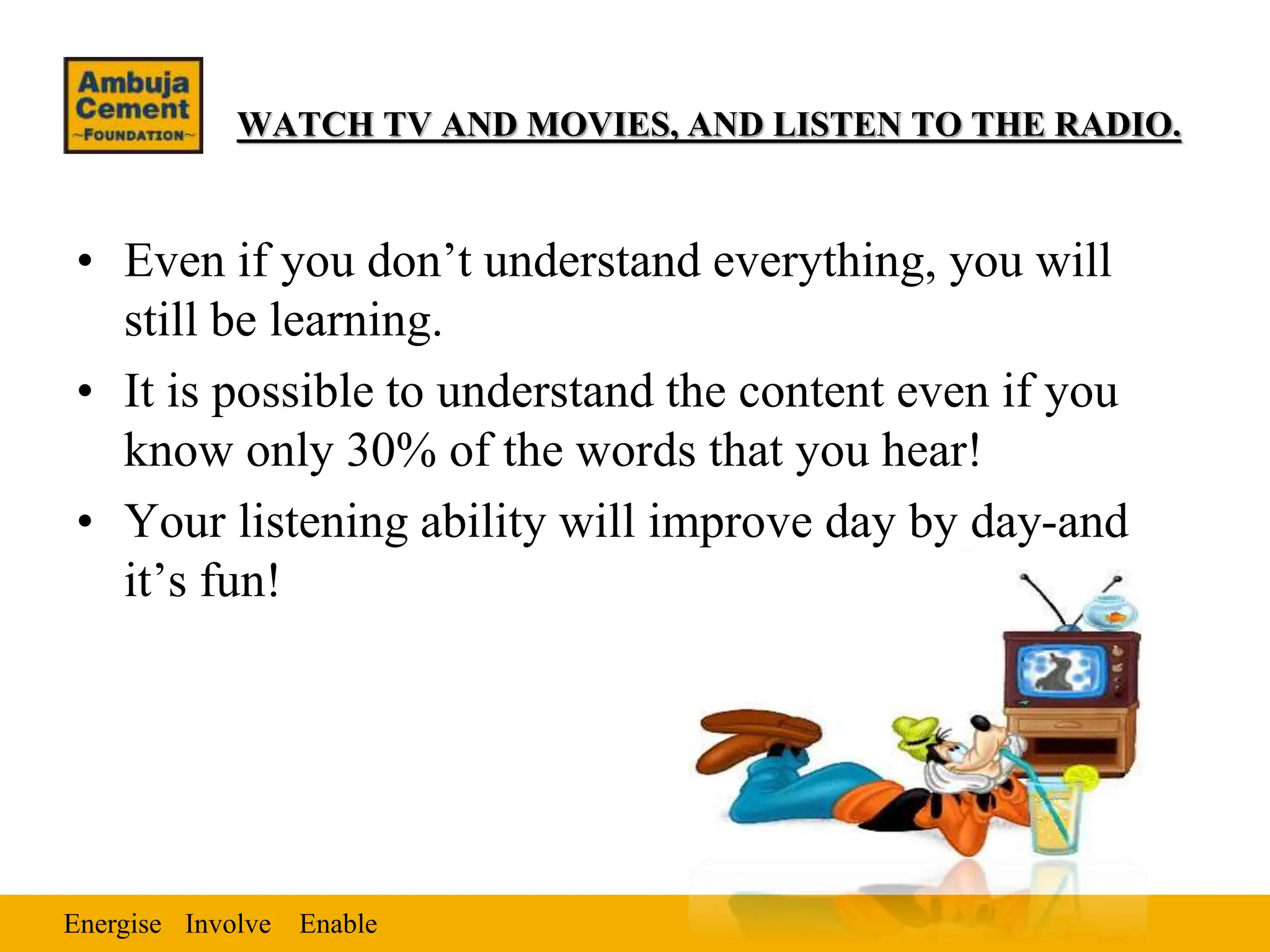 Energise Enable
Involve
WATCH TV AND MOVIES, AND LISTEN TO THE RADIO.
• Even if you don’t understand everything, you will
still be learning.
• It is possible to understand the content even if you
know only 30% of the words that you hear!
• Your listening ability will improve day by day-and
it’s fun!
 