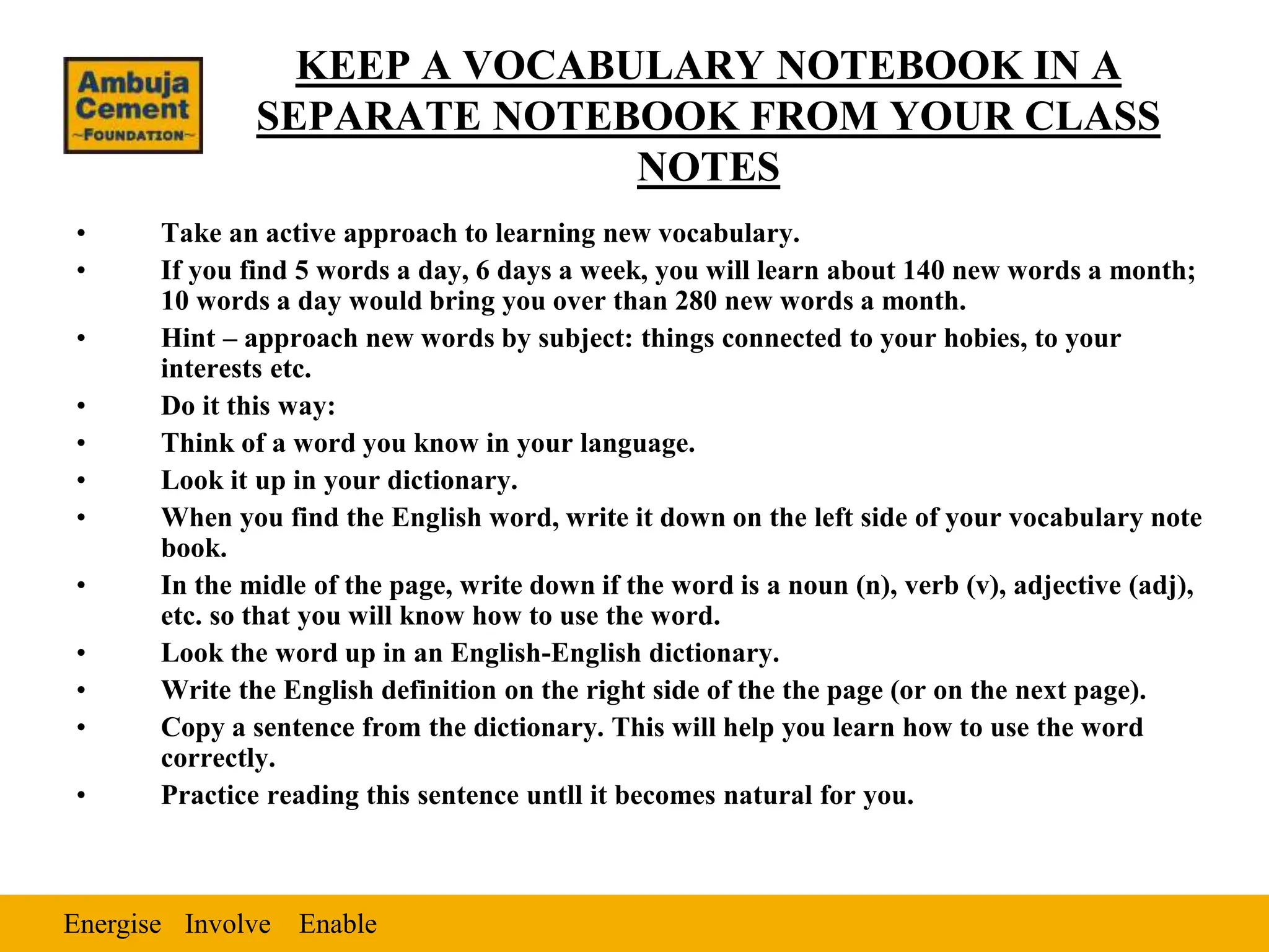 Energise Enable
Involve
KEEP A VOCABULARY NOTEBOOK IN A
SEPARATE NOTEBOOK FROM YOUR CLASS
NOTES
• Take an active approach to learning new vocabulary.
• If you find 5 words a day, 6 days a week, you will learn about 140 new words a month;
10 words a day would bring you over than 280 new words a month.
• Hint – approach new words by subject: things connected to your hobies, to your
interests etc.
• Do it this way:
• Think of a word you know in your language.
• Look it up in your dictionary.
• When you find the English word, write it down on the left side of your vocabulary note
book.
• In the midle of the page, write down if the word is a noun (n), verb (v), adjective (adj),
etc. so that you will know how to use the word.
• Look the word up in an English-English dictionary.
• Write the English definition on the right side of the the page (or on the next page).
• Copy a sentence from the dictionary. This will help you learn how to use the word
correctly.
• Practice reading this sentence untll it becomes natural for you.
 
