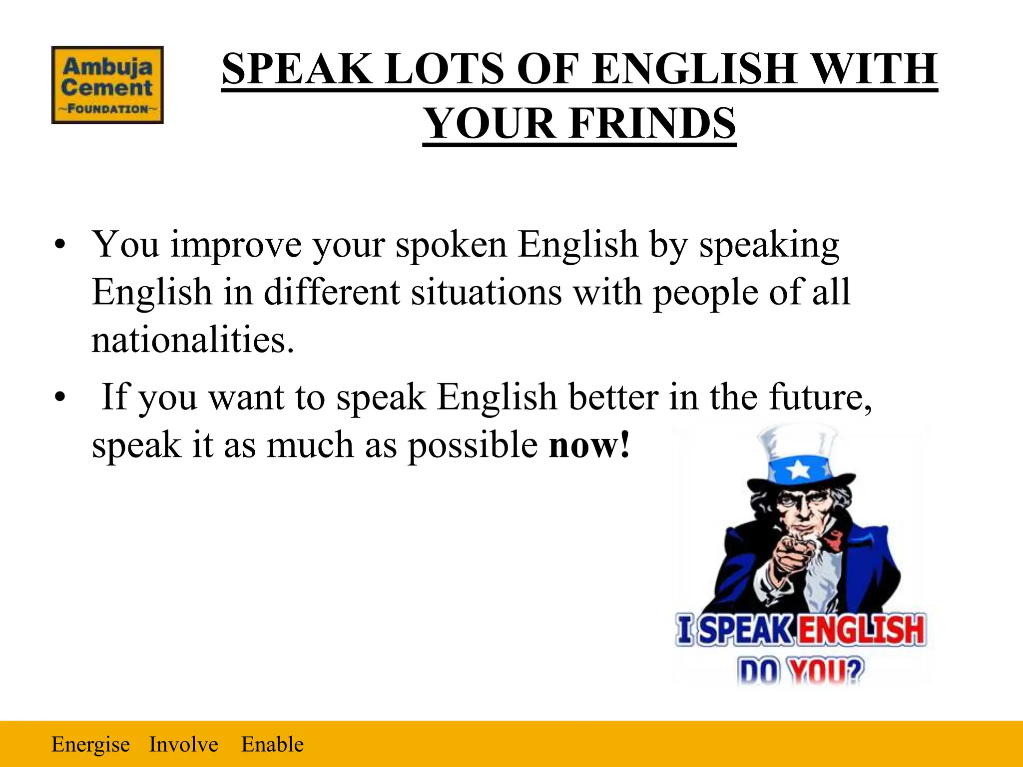 Energise Enable
Involve
SPEAK LOTS OF ENGLISH WITH
YOUR FRINDS
• You improve your spoken English by speaking
English in different situations with people of all
nationalities.
• If you want to speak English better in the future,
speak it as much as possible now!
 