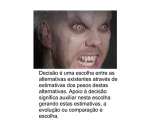 Decisão é uma escolha entre as alternativas existentes através de estimativas dos pesos destas alternativas. Apoio à decisão significa auxiliar nesta escolha gerando estas estimativas, a evolução ou comparação e escolha.  