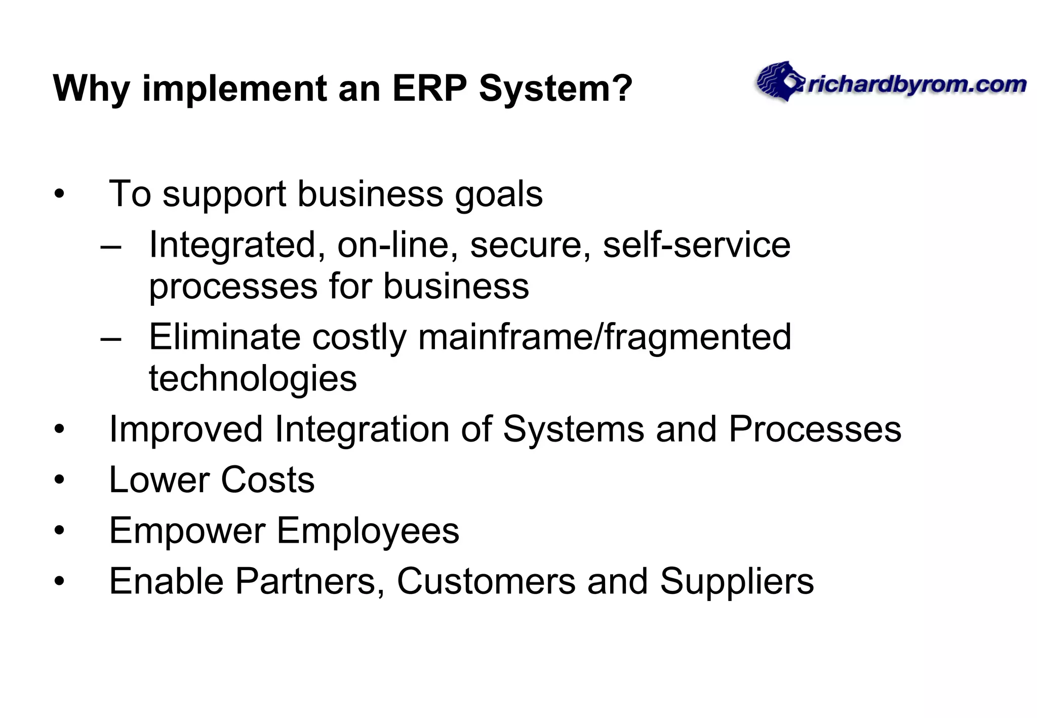 Why implement an ERP System? To support business goals  Integrated, on-line, secure, self-service processes for business Eliminate costly mainframe/fragmented technologies Improved Integration of Systems and Processes Lower Costs Empower Employees Enable Partners, Customers and Suppliers 