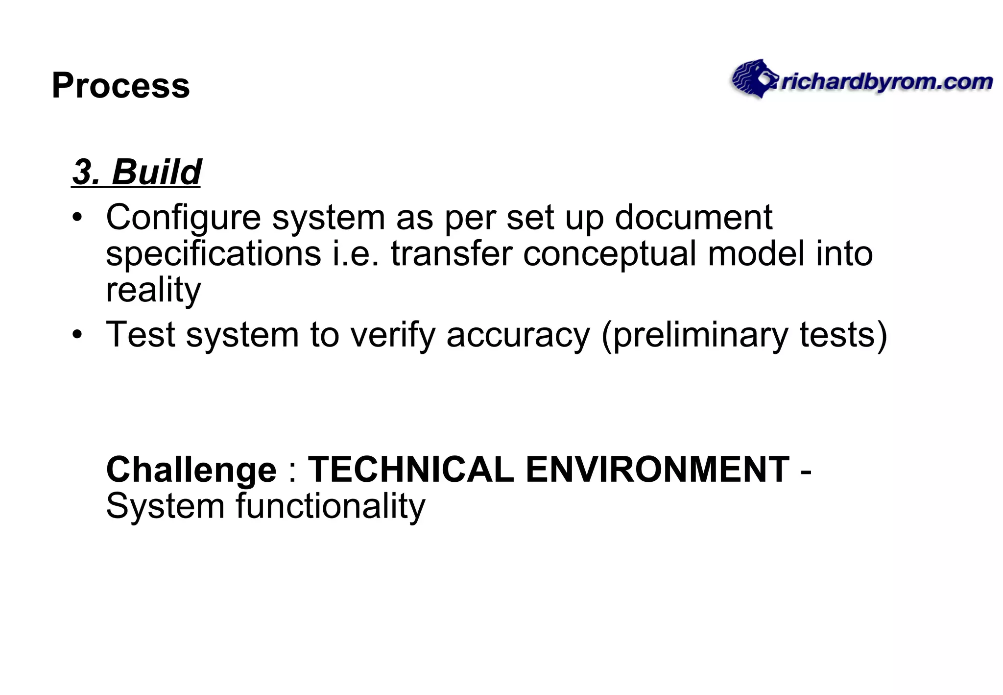 Process 3. Build Configure system as per set up document specifications i.e. transfer conceptual model into reality Test system to verify accuracy (preliminary tests) Challenge  :  TECHNICAL ENVIRONMENT  - System functionality 